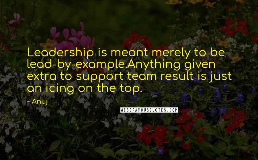 Anuj Quotes: Leadership is meant merely to be lead-by-example.Anything given extra to support team result is just an icing on the top.
