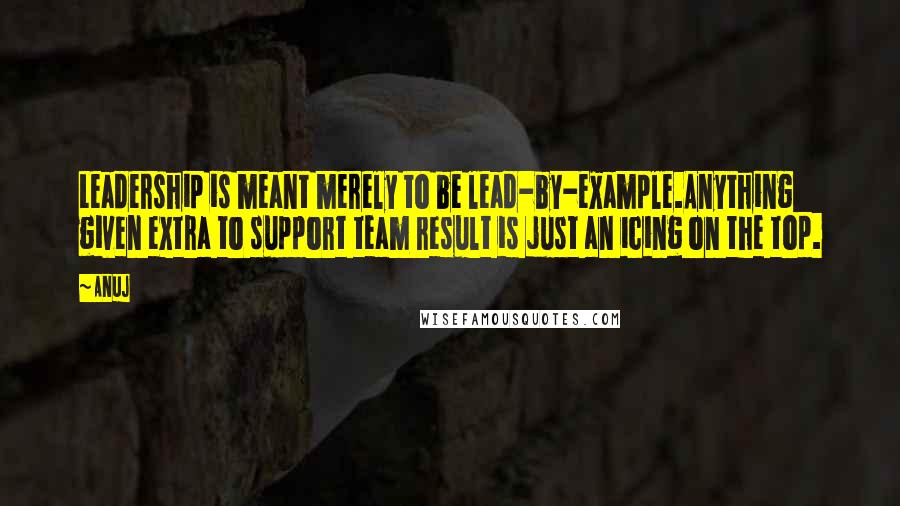 Anuj Quotes: Leadership is meant merely to be lead-by-example.Anything given extra to support team result is just an icing on the top.
