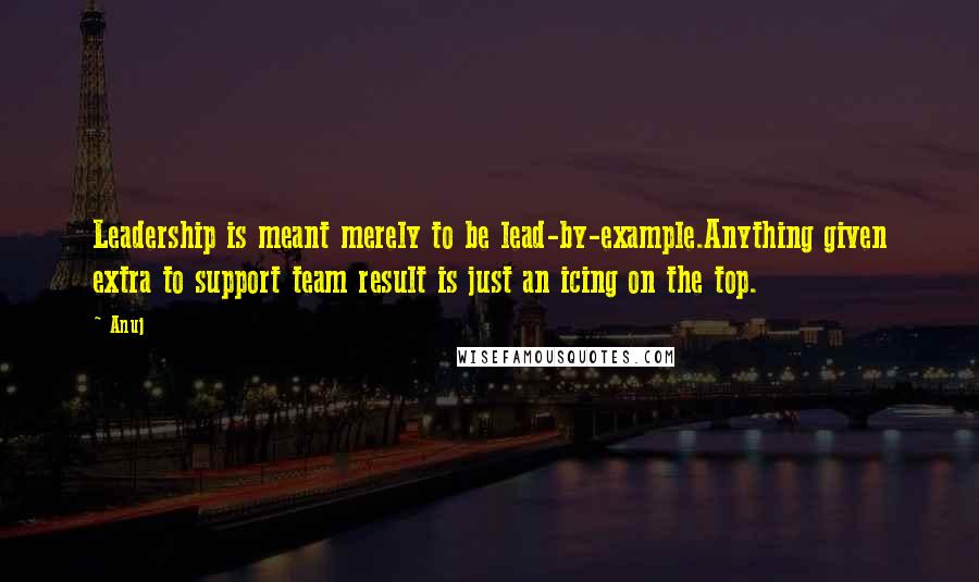 Anuj Quotes: Leadership is meant merely to be lead-by-example.Anything given extra to support team result is just an icing on the top.