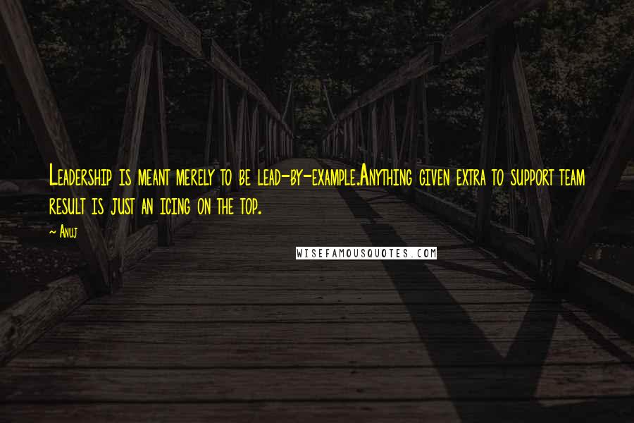 Anuj Quotes: Leadership is meant merely to be lead-by-example.Anything given extra to support team result is just an icing on the top.