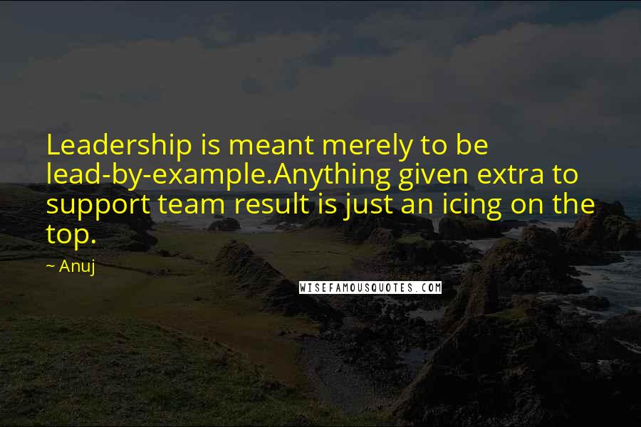 Anuj Quotes: Leadership is meant merely to be lead-by-example.Anything given extra to support team result is just an icing on the top.