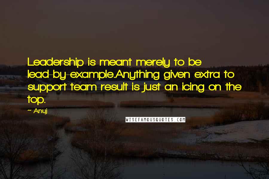 Anuj Quotes: Leadership is meant merely to be lead-by-example.Anything given extra to support team result is just an icing on the top.