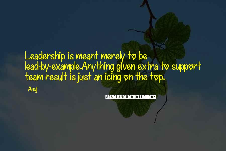 Anuj Quotes: Leadership is meant merely to be lead-by-example.Anything given extra to support team result is just an icing on the top.