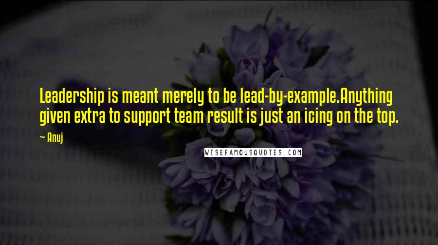 Anuj Quotes: Leadership is meant merely to be lead-by-example.Anything given extra to support team result is just an icing on the top.