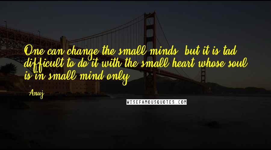 Anuj Quotes: One can change the small minds, but it is tad difficult to do it with the small heart whose soul is in small mind only.