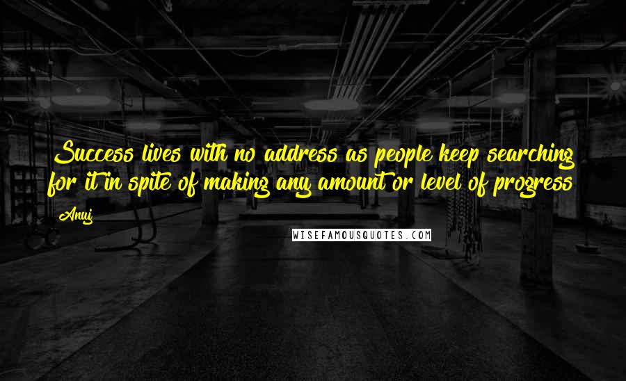 Anuj Quotes: Success lives with no address as people keep searching for it in spite of making any amount or level of progress