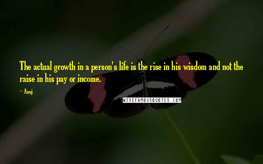 Anuj Quotes: The actual growth in a person's life is the rise in his wisdom and not the raise in his pay or income.