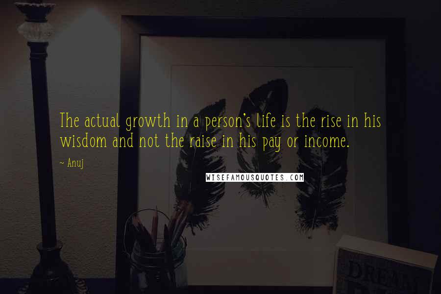 Anuj Quotes: The actual growth in a person's life is the rise in his wisdom and not the raise in his pay or income.