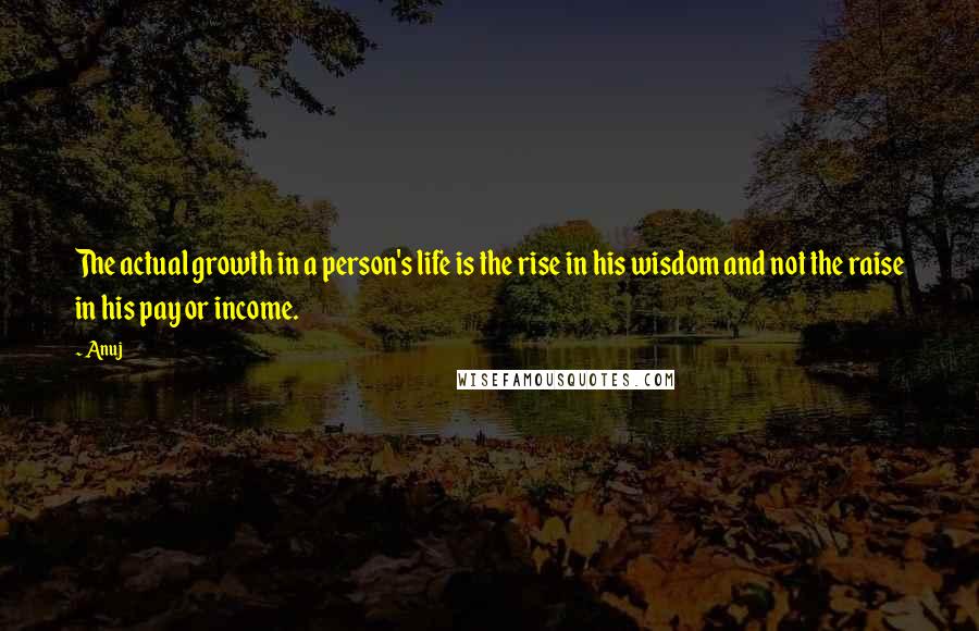 Anuj Quotes: The actual growth in a person's life is the rise in his wisdom and not the raise in his pay or income.