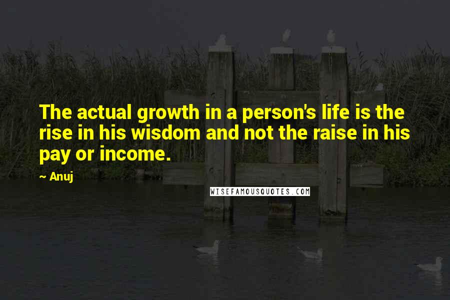 Anuj Quotes: The actual growth in a person's life is the rise in his wisdom and not the raise in his pay or income.