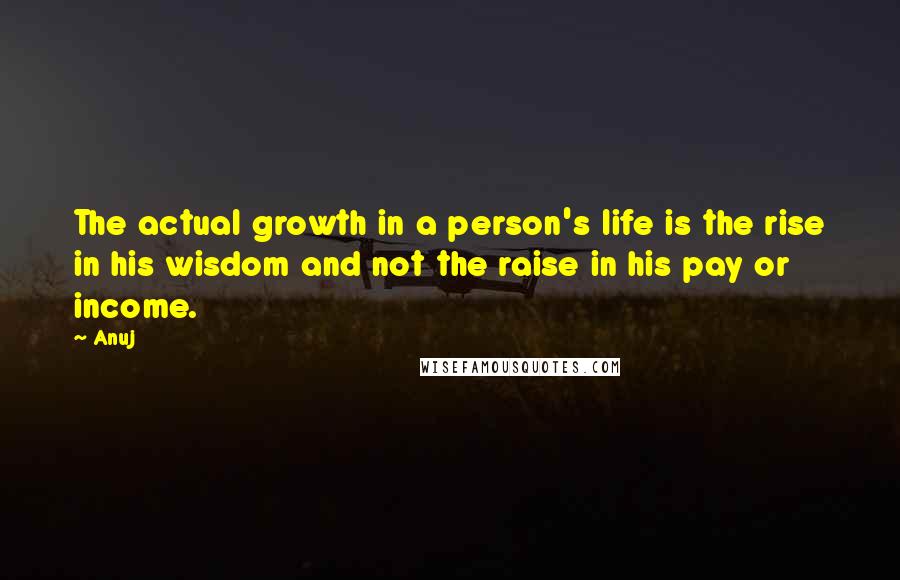 Anuj Quotes: The actual growth in a person's life is the rise in his wisdom and not the raise in his pay or income.