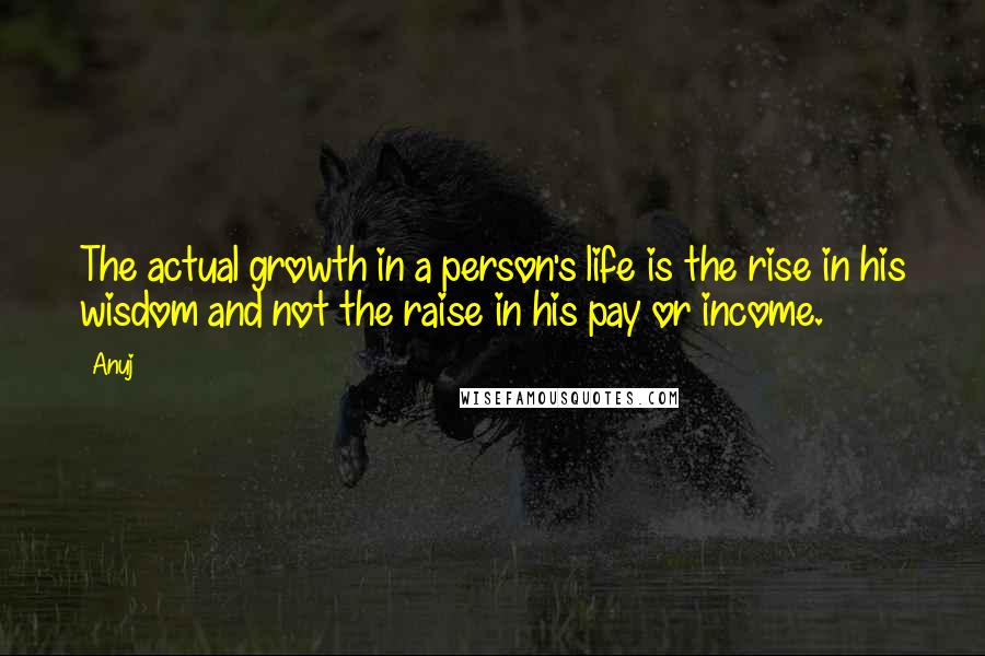 Anuj Quotes: The actual growth in a person's life is the rise in his wisdom and not the raise in his pay or income.