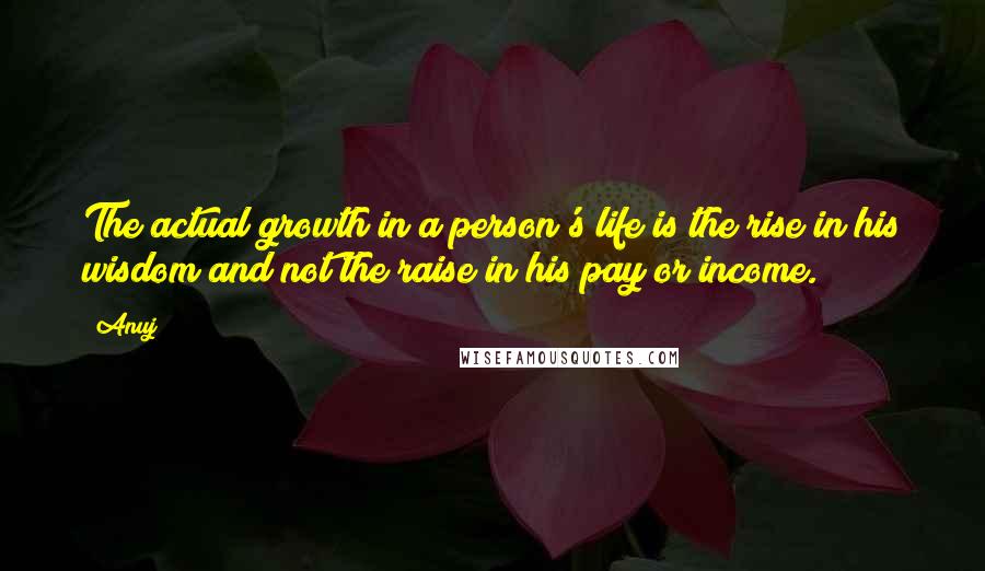 Anuj Quotes: The actual growth in a person's life is the rise in his wisdom and not the raise in his pay or income.