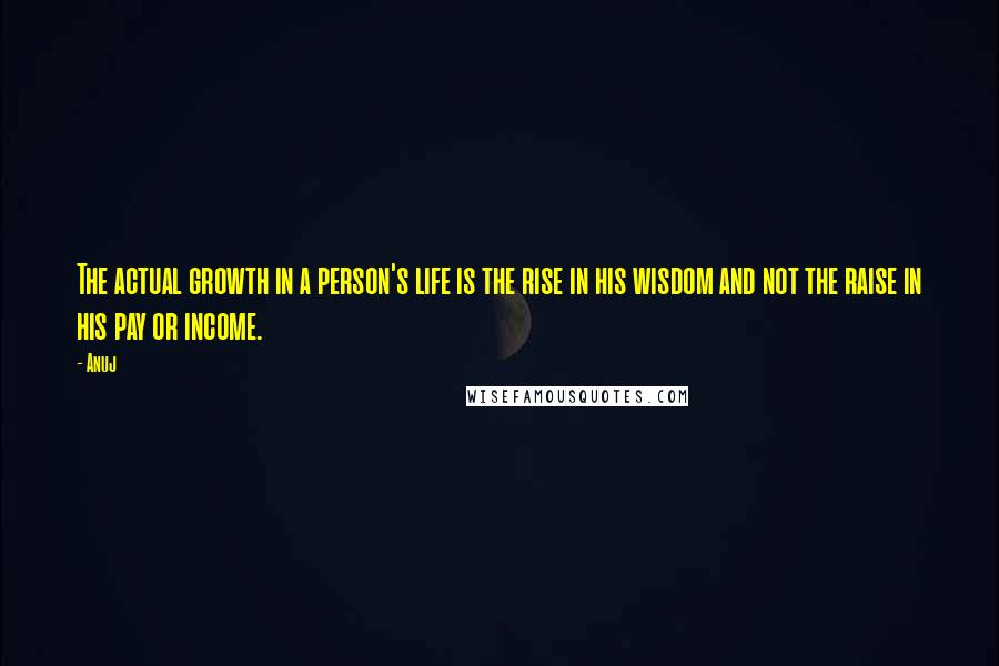 Anuj Quotes: The actual growth in a person's life is the rise in his wisdom and not the raise in his pay or income.