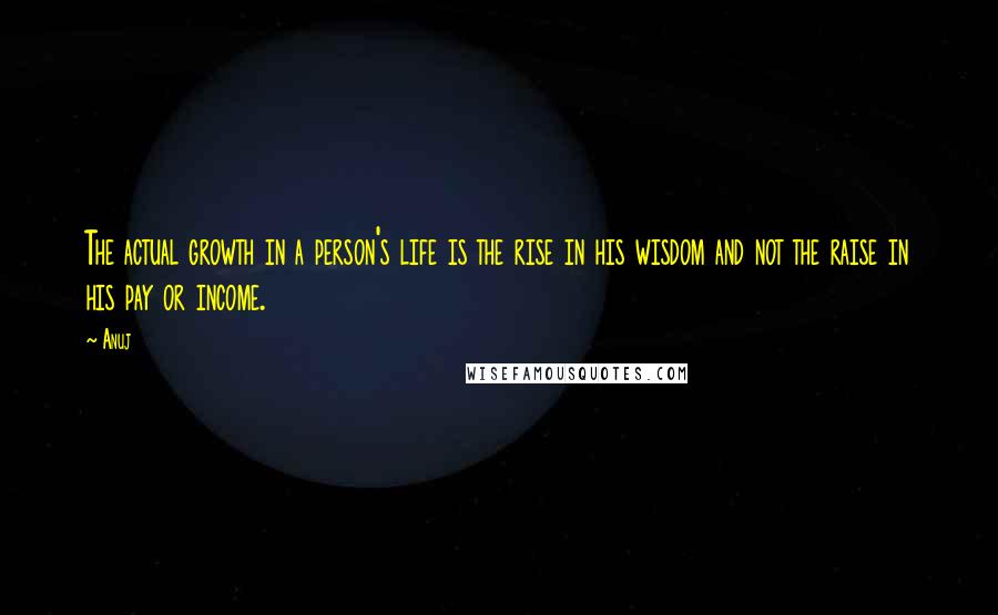 Anuj Quotes: The actual growth in a person's life is the rise in his wisdom and not the raise in his pay or income.