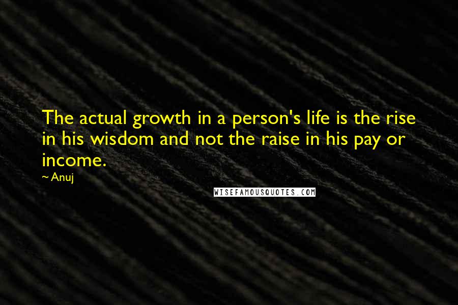 Anuj Quotes: The actual growth in a person's life is the rise in his wisdom and not the raise in his pay or income.