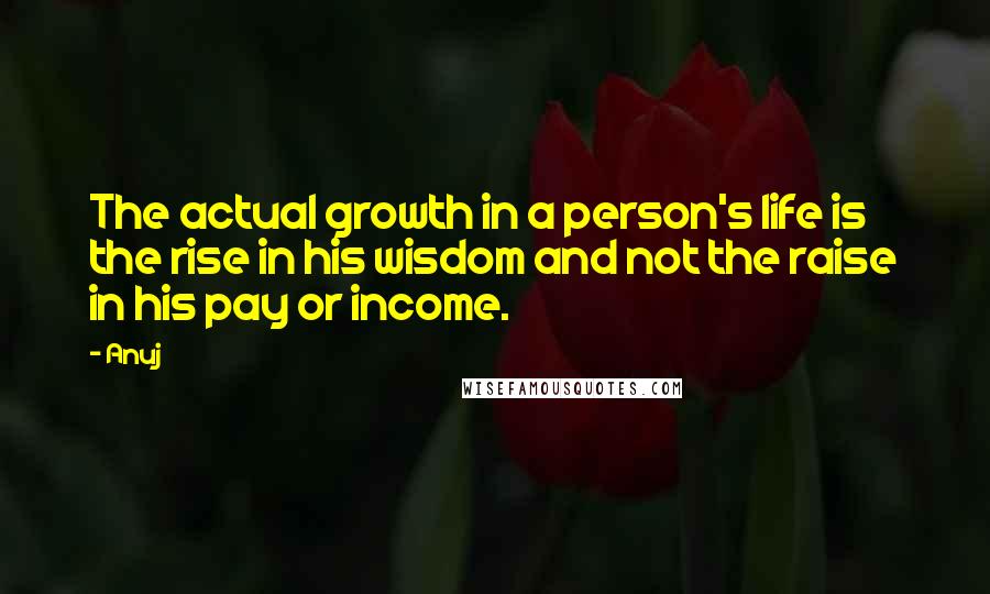 Anuj Quotes: The actual growth in a person's life is the rise in his wisdom and not the raise in his pay or income.