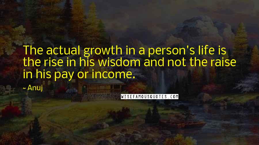 Anuj Quotes: The actual growth in a person's life is the rise in his wisdom and not the raise in his pay or income.