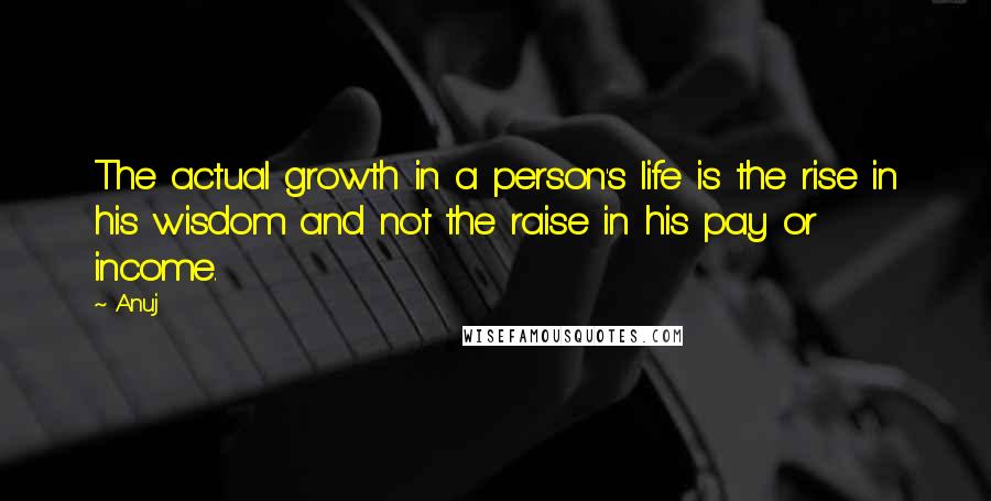 Anuj Quotes: The actual growth in a person's life is the rise in his wisdom and not the raise in his pay or income.