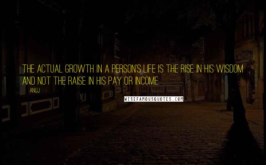 Anuj Quotes: The actual growth in a person's life is the rise in his wisdom and not the raise in his pay or income.