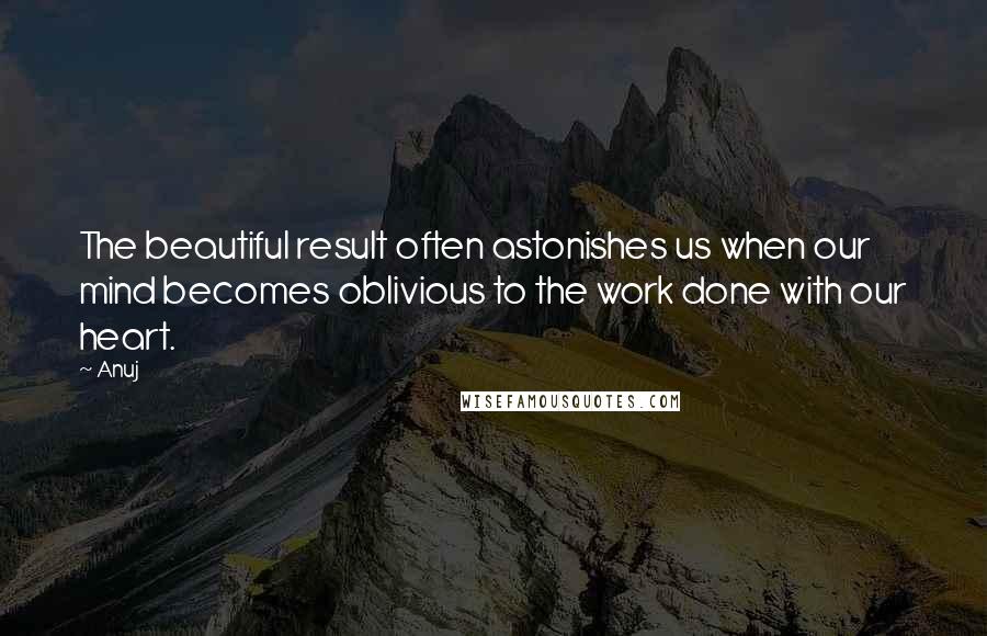 Anuj Quotes: The beautiful result often astonishes us when our mind becomes oblivious to the work done with our heart.