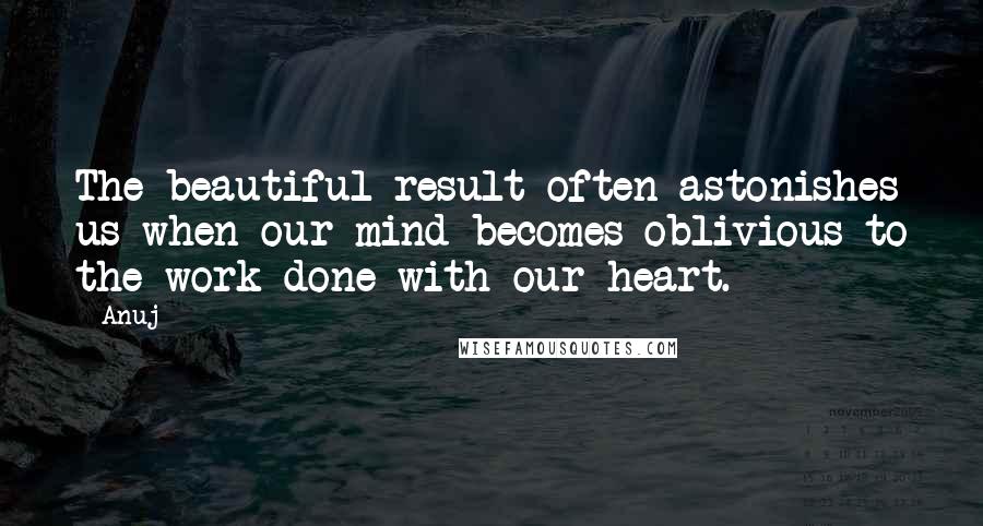 Anuj Quotes: The beautiful result often astonishes us when our mind becomes oblivious to the work done with our heart.