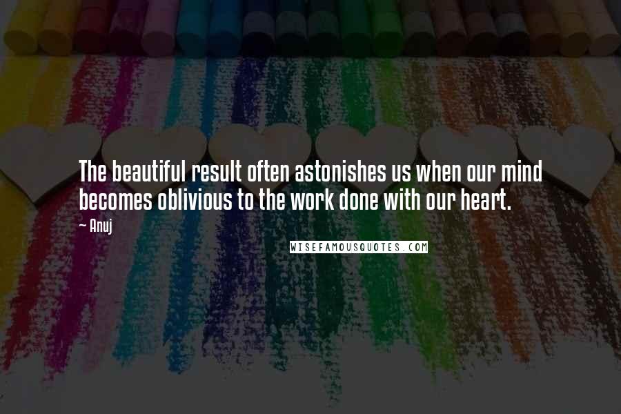 Anuj Quotes: The beautiful result often astonishes us when our mind becomes oblivious to the work done with our heart.