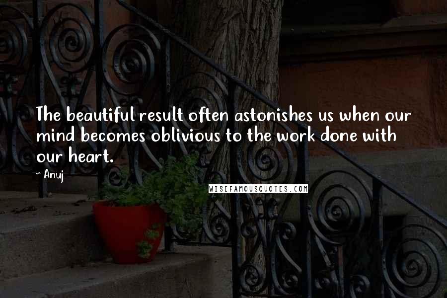 Anuj Quotes: The beautiful result often astonishes us when our mind becomes oblivious to the work done with our heart.