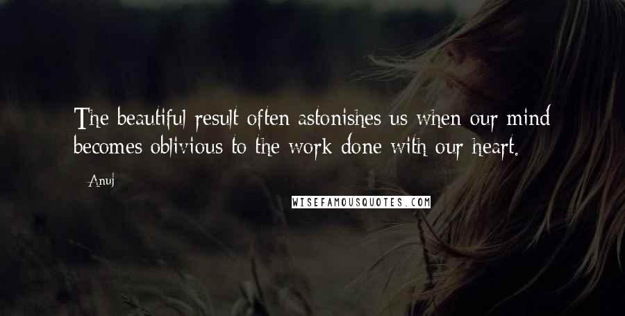 Anuj Quotes: The beautiful result often astonishes us when our mind becomes oblivious to the work done with our heart.