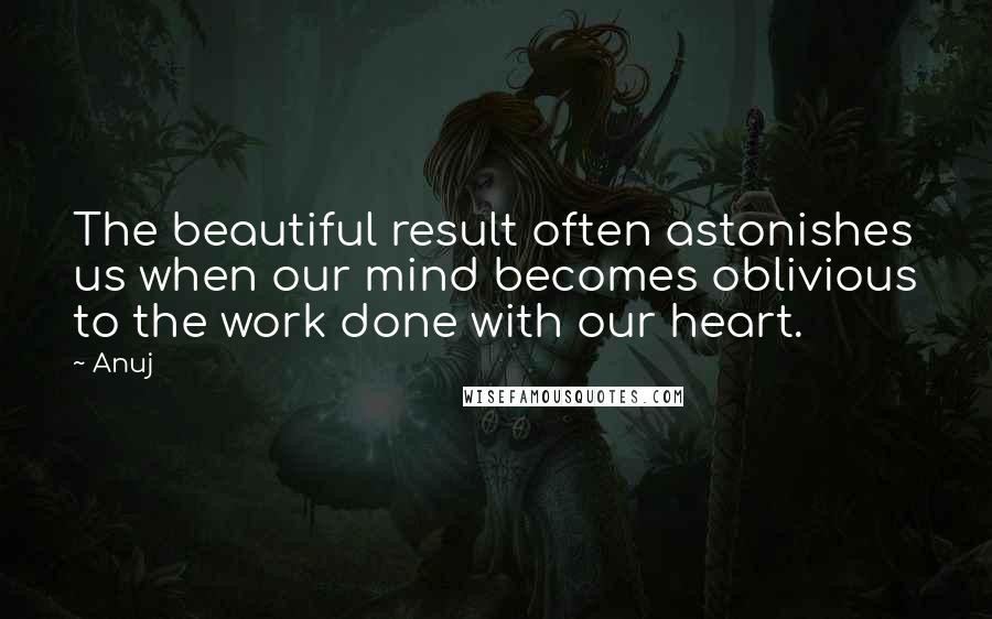 Anuj Quotes: The beautiful result often astonishes us when our mind becomes oblivious to the work done with our heart.