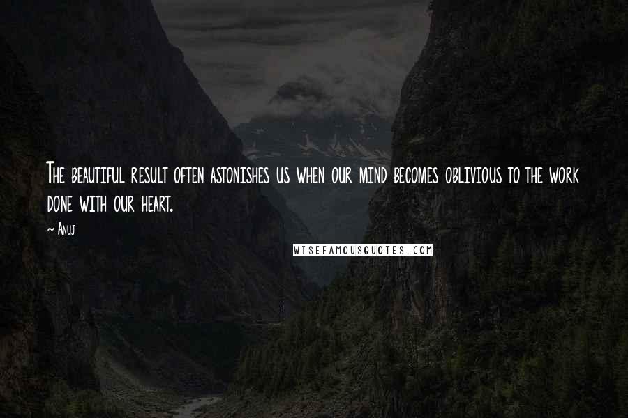 Anuj Quotes: The beautiful result often astonishes us when our mind becomes oblivious to the work done with our heart.