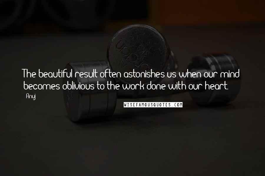 Anuj Quotes: The beautiful result often astonishes us when our mind becomes oblivious to the work done with our heart.