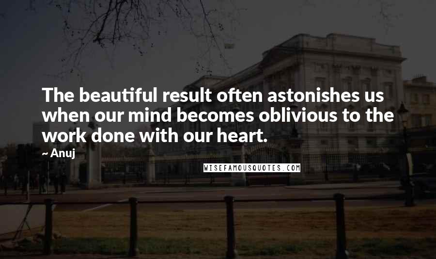 Anuj Quotes: The beautiful result often astonishes us when our mind becomes oblivious to the work done with our heart.