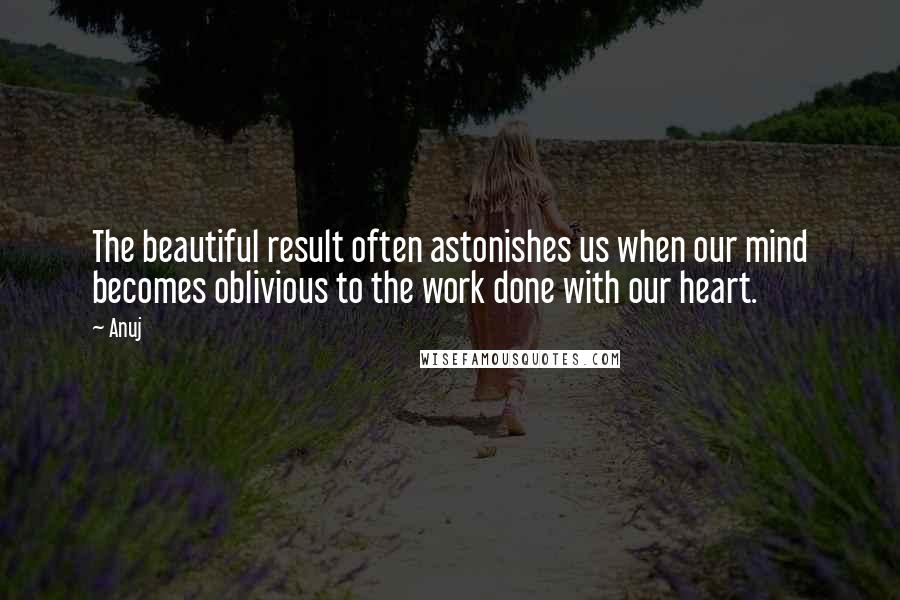 Anuj Quotes: The beautiful result often astonishes us when our mind becomes oblivious to the work done with our heart.