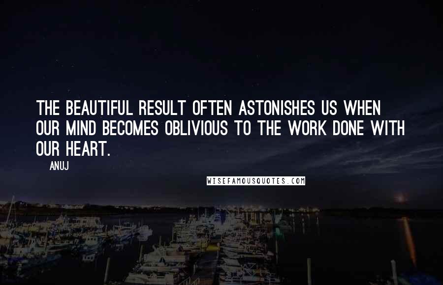 Anuj Quotes: The beautiful result often astonishes us when our mind becomes oblivious to the work done with our heart.