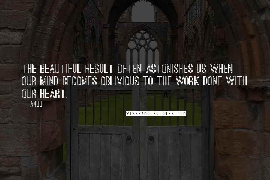 Anuj Quotes: The beautiful result often astonishes us when our mind becomes oblivious to the work done with our heart.