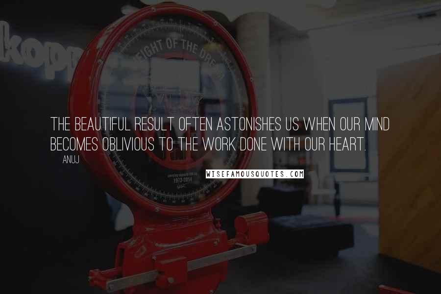 Anuj Quotes: The beautiful result often astonishes us when our mind becomes oblivious to the work done with our heart.