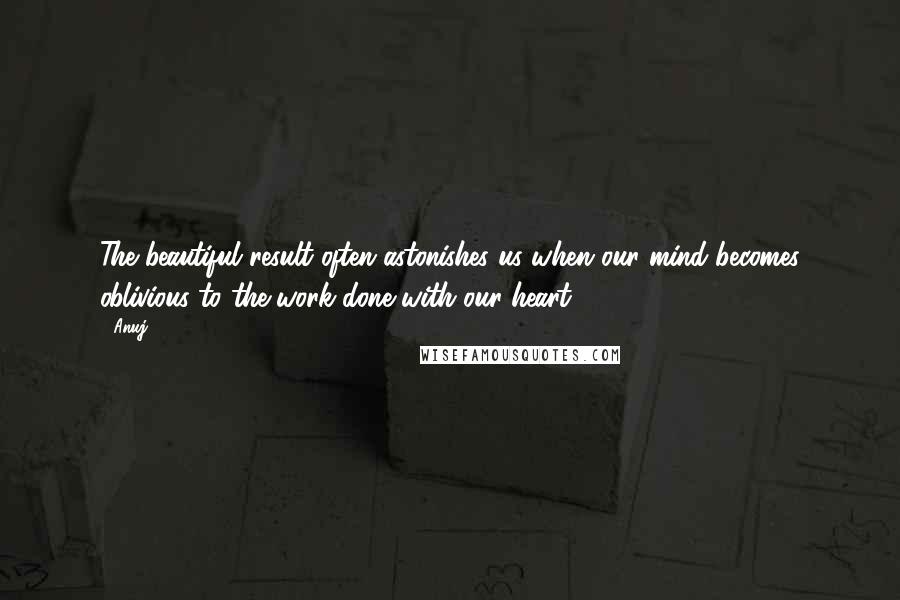 Anuj Quotes: The beautiful result often astonishes us when our mind becomes oblivious to the work done with our heart.