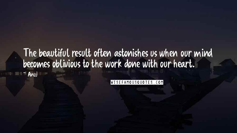 Anuj Quotes: The beautiful result often astonishes us when our mind becomes oblivious to the work done with our heart.