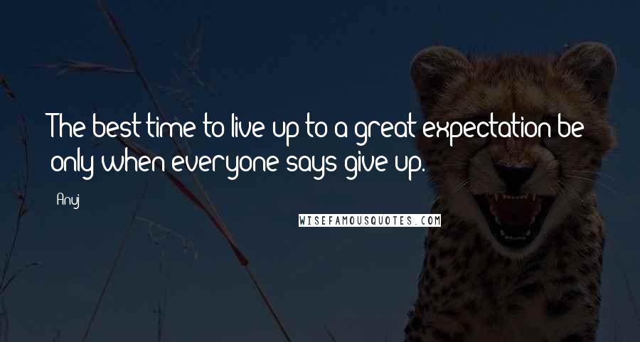 Anuj Quotes: The best time to live-up to a great expectation be only when everyone says give-up.