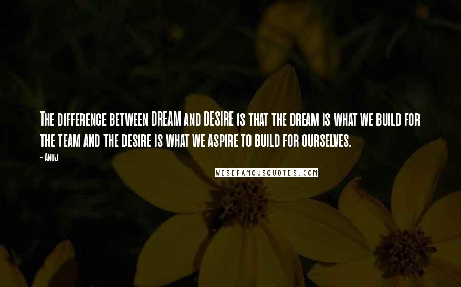 Anuj Quotes: The difference between DREAM and DESIRE is that the dream is what we build for the team and the desire is what we aspire to build for ourselves.