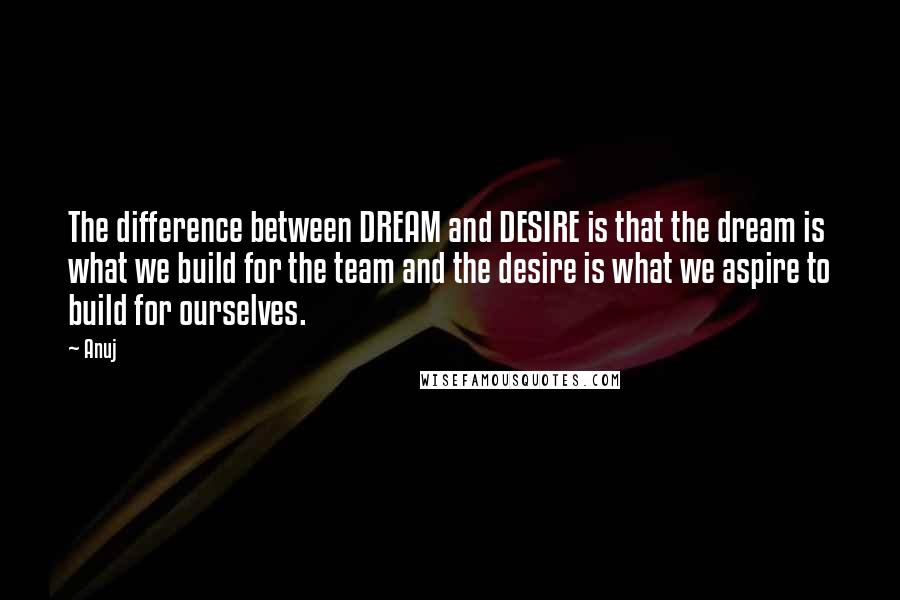 Anuj Quotes: The difference between DREAM and DESIRE is that the dream is what we build for the team and the desire is what we aspire to build for ourselves.