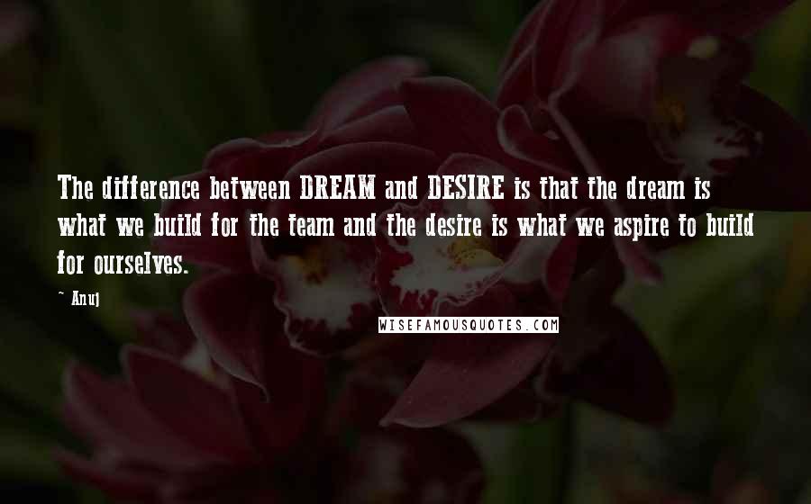 Anuj Quotes: The difference between DREAM and DESIRE is that the dream is what we build for the team and the desire is what we aspire to build for ourselves.