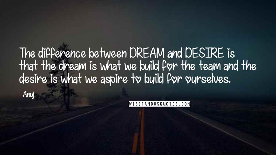 Anuj Quotes: The difference between DREAM and DESIRE is that the dream is what we build for the team and the desire is what we aspire to build for ourselves.