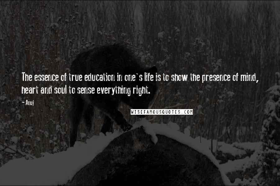 Anuj Quotes: The essence of true education in one's life is to show the presence of mind, heart and soul to sense everything right.