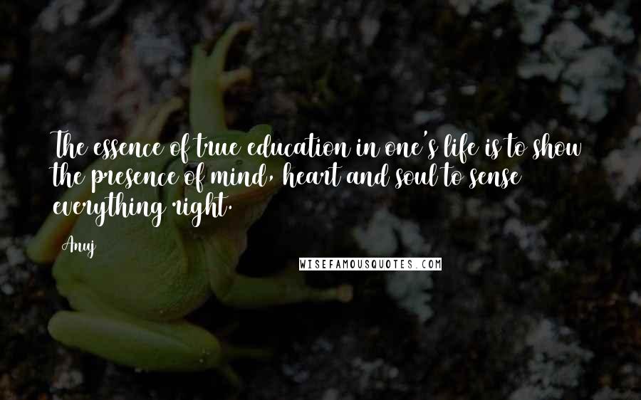 Anuj Quotes: The essence of true education in one's life is to show the presence of mind, heart and soul to sense everything right.