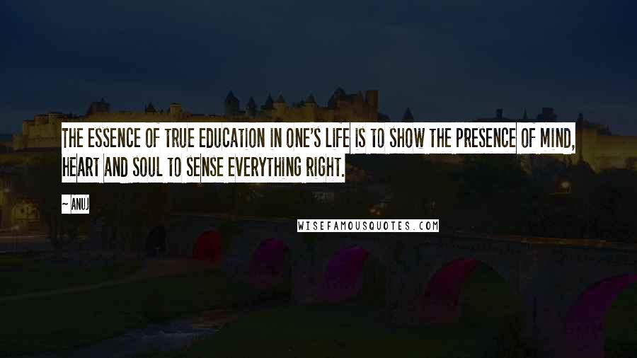 Anuj Quotes: The essence of true education in one's life is to show the presence of mind, heart and soul to sense everything right.