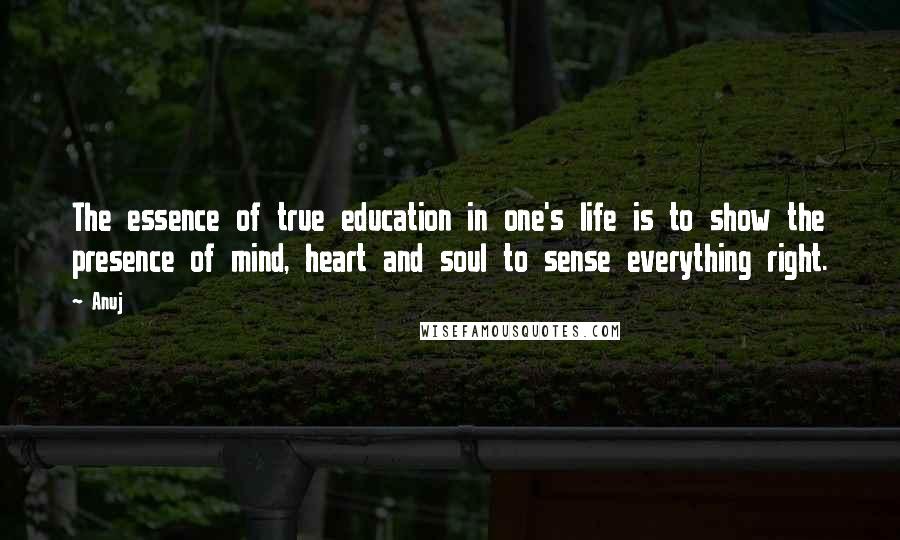 Anuj Quotes: The essence of true education in one's life is to show the presence of mind, heart and soul to sense everything right.