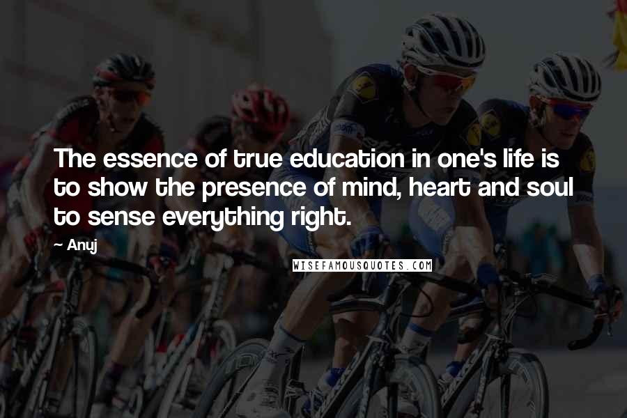 Anuj Quotes: The essence of true education in one's life is to show the presence of mind, heart and soul to sense everything right.