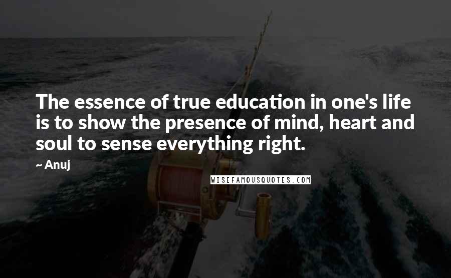 Anuj Quotes: The essence of true education in one's life is to show the presence of mind, heart and soul to sense everything right.